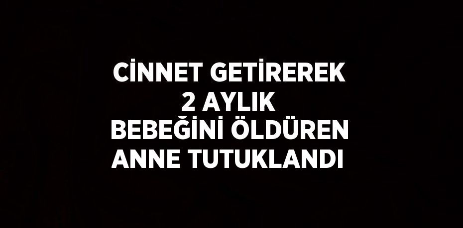 CİNNET GETİREREK 2 AYLIK BEBEĞİNİ ÖLDÜREN ANNE TUTUKLANDI