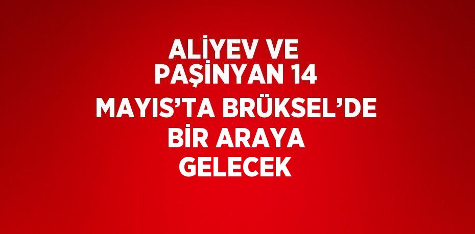ALİYEV VE PAŞİNYAN 14 MAYIS’TA BRÜKSEL’DE BİR ARAYA GELECEK