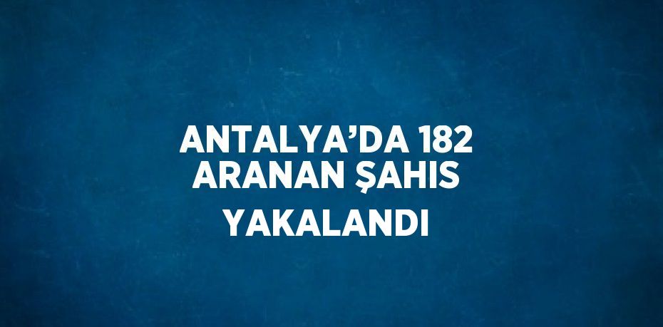 ANTALYA’DA 182 ARANAN ŞAHIS YAKALANDI