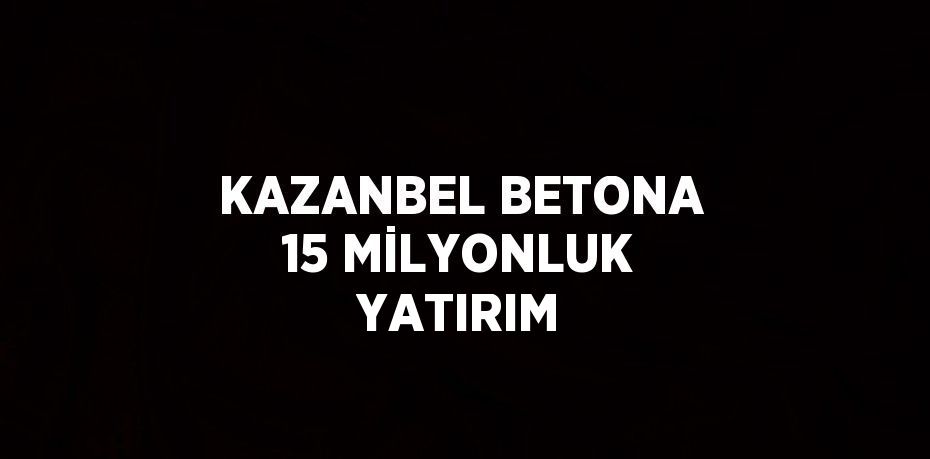 KAZANBEL BETONA 15 MİLYONLUK YATIRIM