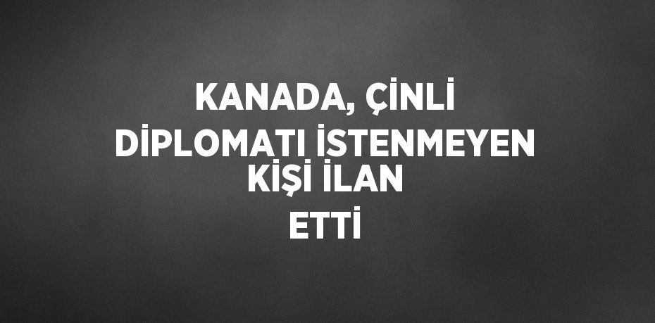 KANADA, ÇİNLİ DİPLOMATI İSTENMEYEN KİŞİ İLAN ETTİ