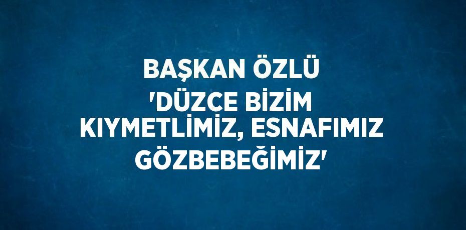 BAŞKAN ÖZLÜ 'DÜZCE BİZİM KIYMETLİMİZ, ESNAFIMIZ GÖZBEBEĞİMİZ'