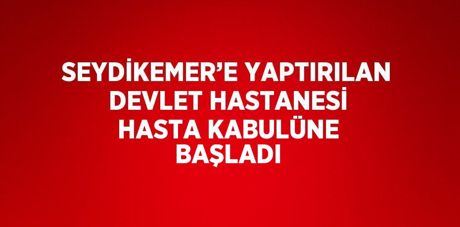 SEYDİKEMER’E YAPTIRILAN DEVLET HASTANESİ HASTA KABULÜNE BAŞLADI