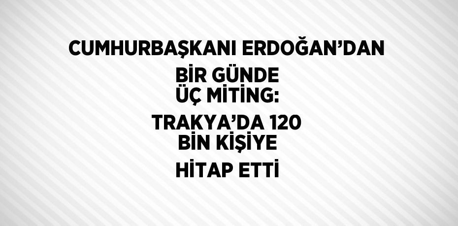 CUMHURBAŞKANI ERDOĞAN’DAN BİR GÜNDE ÜÇ MİTİNG: TRAKYA’DA 120 BİN KİŞİYE HİTAP ETTİ