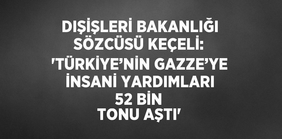 DIŞİŞLERİ BAKANLIĞI SÖZCÜSÜ KEÇELİ: 'TÜRKİYE’NİN GAZZE’YE İNSANİ YARDIMLARI 52 BİN TONU AŞTI'