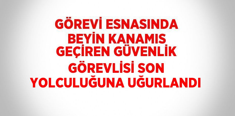 GÖREVİ ESNASINDA BEYİN KANAMIS GEÇİREN GÜVENLİK GÖREVLİSİ SON YOLCULUĞUNA UĞURLANDI