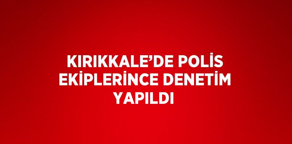 KIRIKKALE’DE POLİS EKİPLERİNCE DENETİM YAPILDI