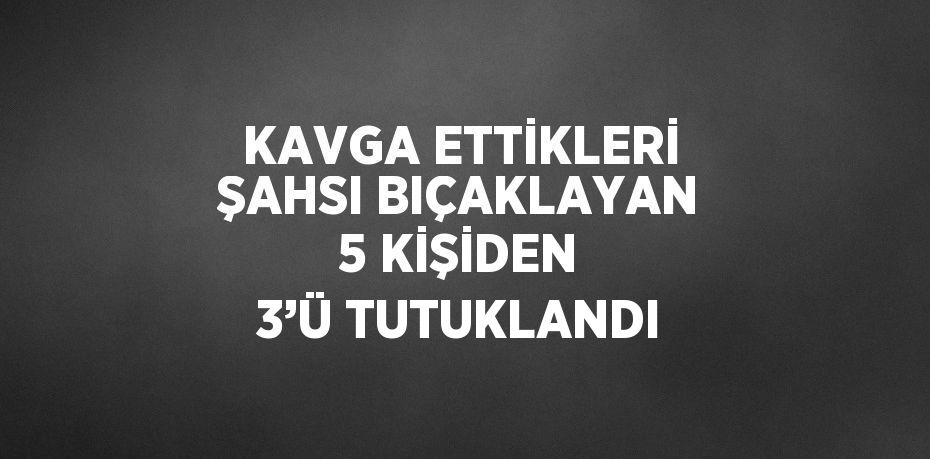 KAVGA ETTİKLERİ ŞAHSI BIÇAKLAYAN 5 KİŞİDEN 3’Ü TUTUKLANDI