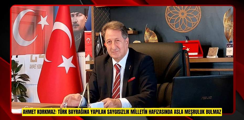 AHMET KORKMAZ: TÜRK BAYRAĞINA YAPILAN SAYGISIZLIK MİLLETİN HAFIZASINDA ASLA MEŞRULUK BULMAZ