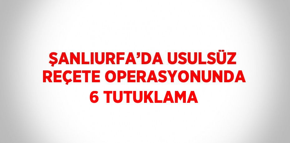 ŞANLIURFA’DA USULSÜZ REÇETE OPERASYONUNDA 6 TUTUKLAMA