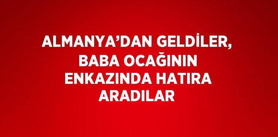 ALMANYA’DAN GELDİLER, BABA OCAĞININ ENKAZINDA HATIRA ARADILAR