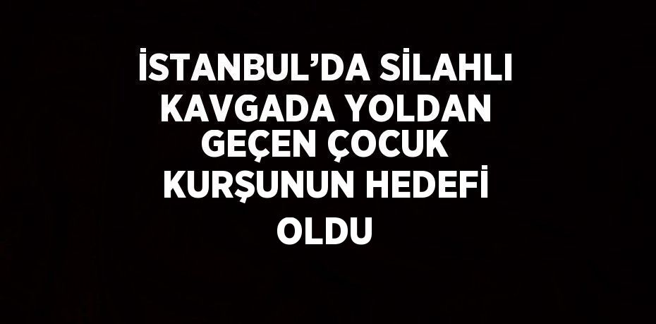 İSTANBUL’DA SİLAHLI KAVGADA YOLDAN GEÇEN ÇOCUK KURŞUNUN HEDEFİ OLDU