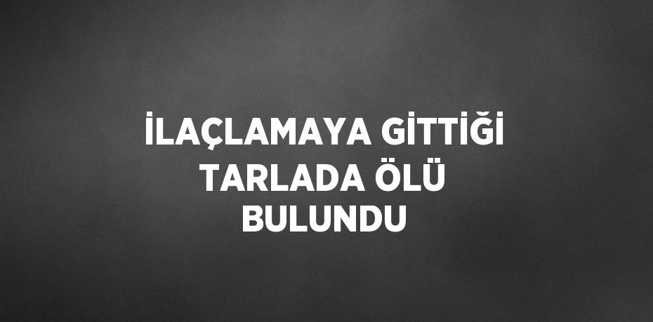 İLAÇLAMAYA GİTTİĞİ TARLADA ÖLÜ BULUNDU