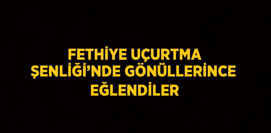 FETHİYE UÇURTMA ŞENLİĞİ’NDE GÖNÜLLERİNCE EĞLENDİLER