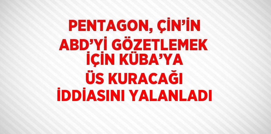 PENTAGON, ÇİN’İN ABD’Yİ GÖZETLEMEK İÇİN KÜBA’YA ÜS KURACAĞI İDDİASINI YALANLADI