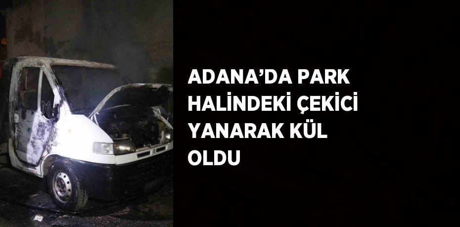 ADANA’DA PARK HALİNDEKİ ÇEKİCİ YANARAK KÜL OLDU