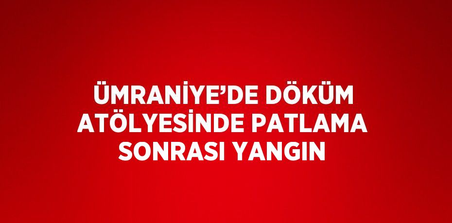 ÜMRANİYE’DE DÖKÜM ATÖLYESİNDE PATLAMA SONRASI YANGIN