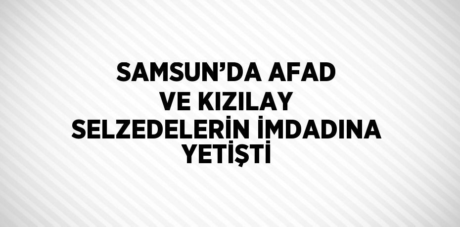 SAMSUN’DA AFAD VE KIZILAY SELZEDELERİN İMDADINA YETİŞTİ