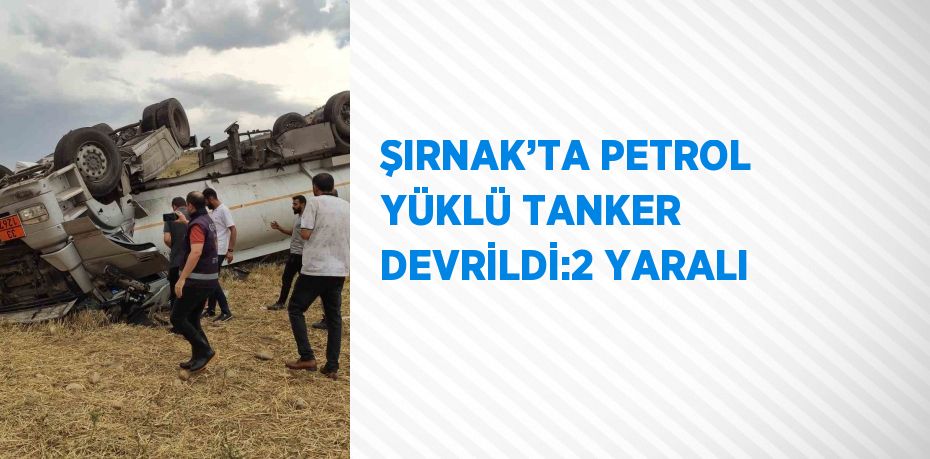 ŞIRNAK’TA PETROL YÜKLÜ TANKER DEVRİLDİ:2 YARALI