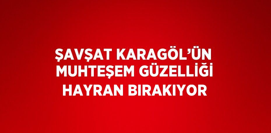 ŞAVŞAT KARAGÖL’ÜN MUHTEŞEM GÜZELLİĞİ HAYRAN BIRAKIYOR