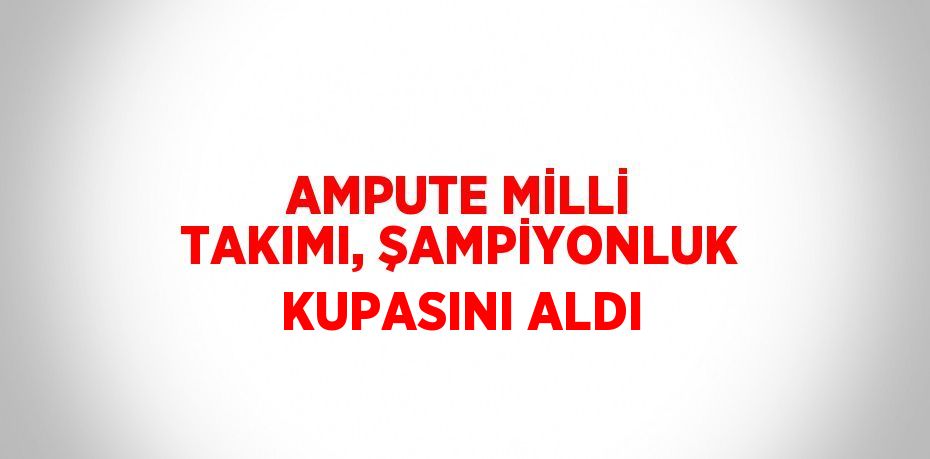 AMPUTE MİLLİ TAKIMI, ŞAMPİYONLUK KUPASINI ALDI