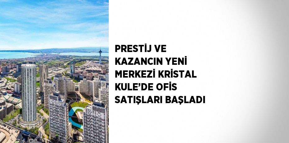 PRESTİJ VE KAZANCIN YENİ MERKEZİ KRİSTAL KULE’DE OFİS SATIŞLARI BAŞLADI