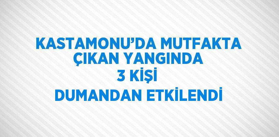 KASTAMONU’DA MUTFAKTA ÇIKAN YANGINDA 3 KİŞİ DUMANDAN ETKİLENDİ