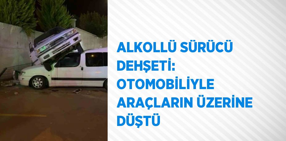 ALKOLLÜ SÜRÜCÜ DEHŞETİ: OTOMOBİLİYLE ARAÇLARIN ÜZERİNE DÜŞTÜ