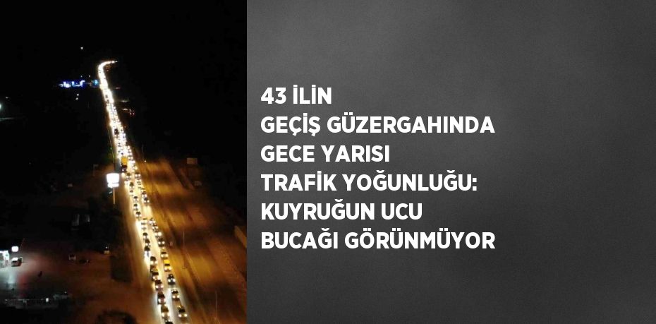 43 İLİN GEÇİŞ GÜZERGAHINDA GECE YARISI TRAFİK YOĞUNLUĞU: KUYRUĞUN UCU BUCAĞI GÖRÜNMÜYOR