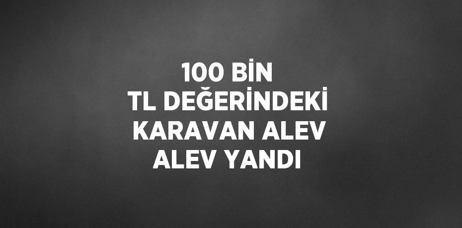 100 BİN TL DEĞERİNDEKİ KARAVAN ALEV ALEV YANDI