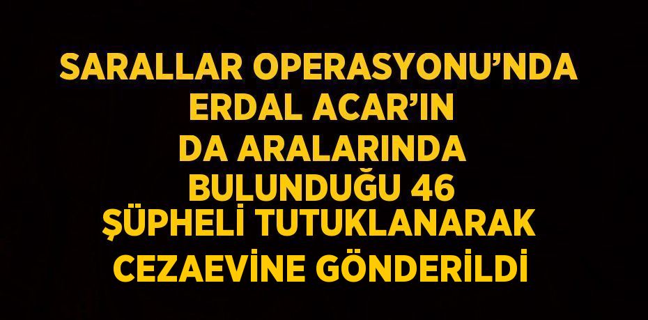 SARALLAR OPERASYONU’NDA ERDAL ACAR’IN DA ARALARINDA BULUNDUĞU 46 ŞÜPHELİ TUTUKLANARAK CEZAEVİNE GÖNDERİLDİ