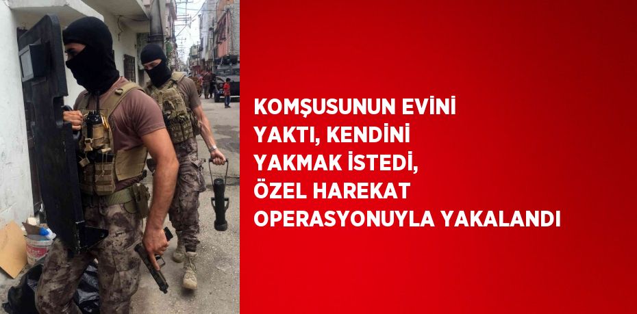 KOMŞUSUNUN EVİNİ YAKTI, KENDİNİ YAKMAK İSTEDİ, ÖZEL HAREKAT OPERASYONUYLA YAKALANDI