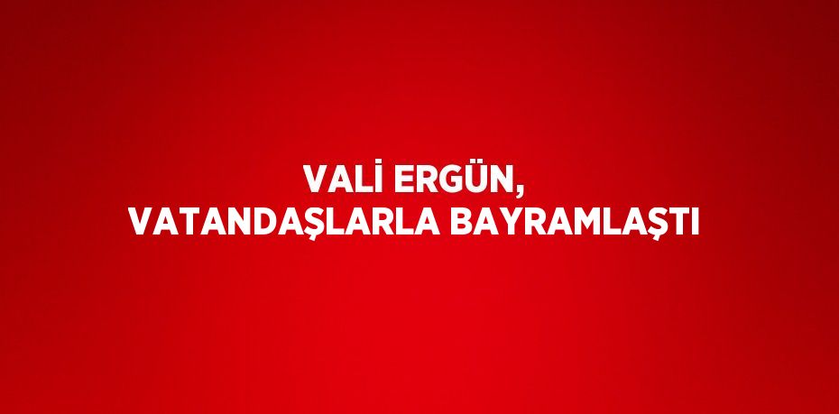 VALİ ERGÜN, VATANDAŞLARLA BAYRAMLAŞTI