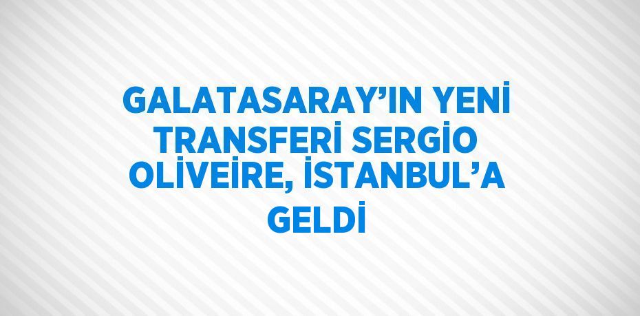 GALATASARAY’IN YENİ TRANSFERİ SERGİO OLİVEİRE, İSTANBUL’A GELDİ