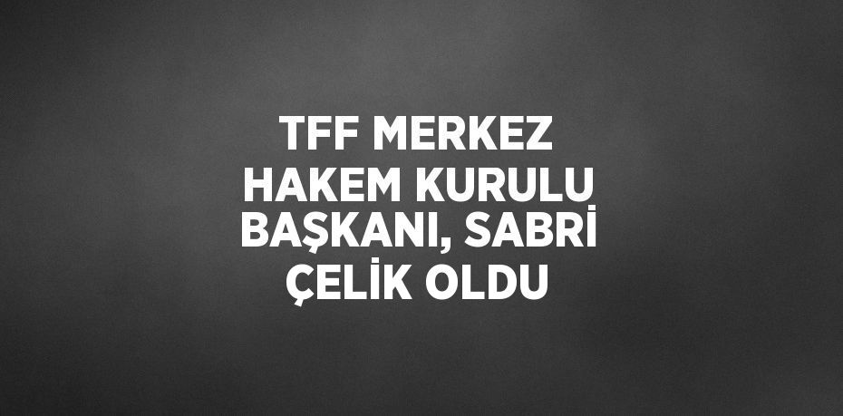 TFF MERKEZ HAKEM KURULU BAŞKANI, SABRİ ÇELİK OLDU