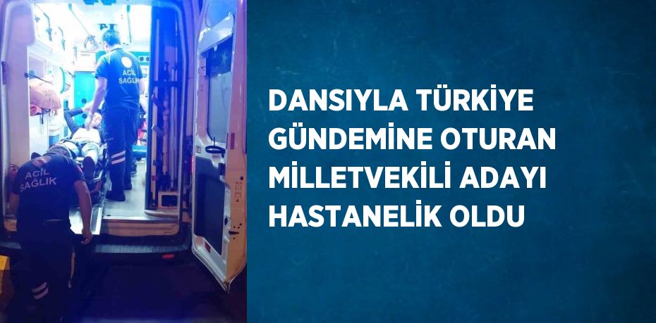 DANSIYLA TÜRKİYE GÜNDEMİNE OTURAN MİLLETVEKİLİ ADAYI HASTANELİK OLDU