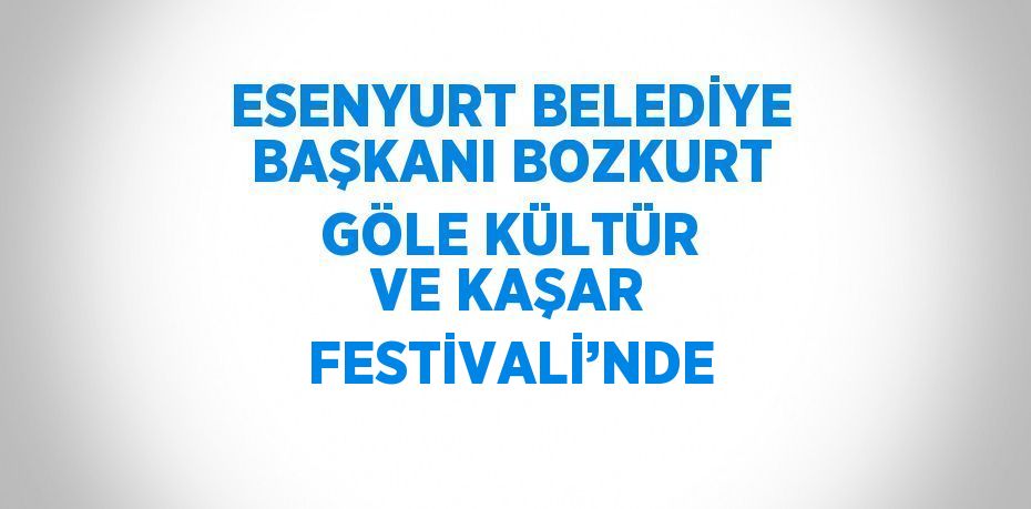 ESENYURT BELEDİYE BAŞKANI BOZKURT GÖLE KÜLTÜR VE KAŞAR FESTİVALİ’NDE