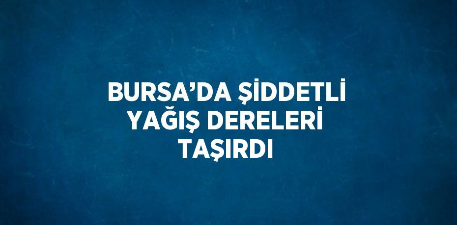 BURSA’DA ŞİDDETLİ YAĞIŞ DERELERİ TAŞIRDI