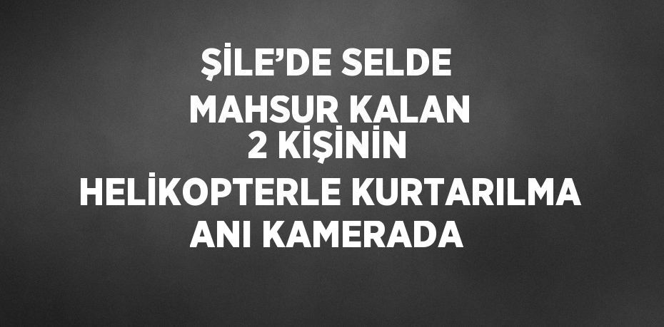 ŞİLE’DE SELDE MAHSUR KALAN 2 KİŞİNİN HELİKOPTERLE KURTARILMA ANI KAMERADA