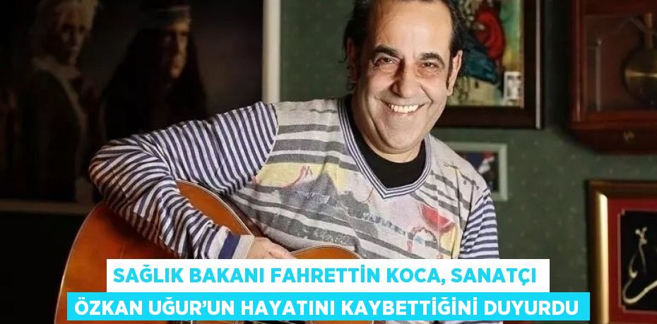 SAĞLIK BAKANI FAHRETTİN KOCA, SANATÇI ÖZKAN UĞUR’UN HAYATINI KAYBETTİĞİNİ DUYURDU