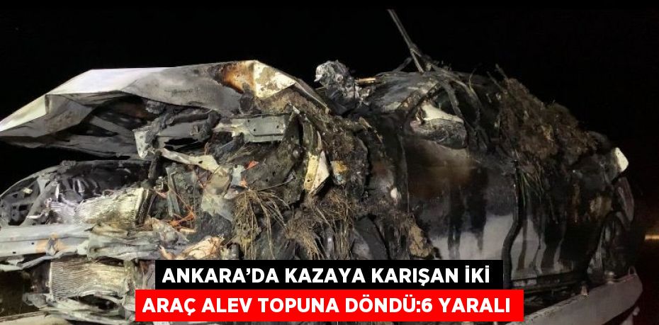 ANKARA’DA KAZAYA KARIŞAN İKİ ARAÇ ALEV TOPUNA DÖNDÜ:6 YARALI