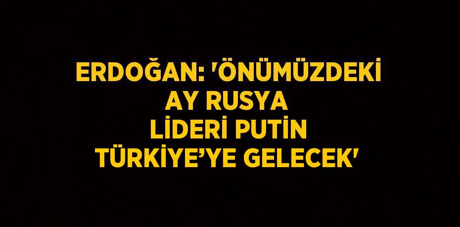 ERDOĞAN: 'ÖNÜMÜZDEKİ AY RUSYA LİDERİ PUTİN TÜRKİYE’YE GELECEK'