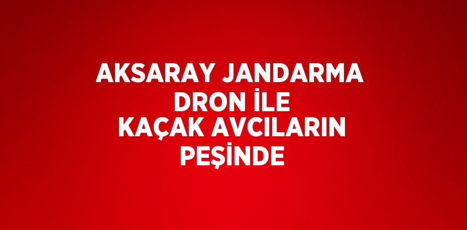 AKSARAY JANDARMA DRON İLE KAÇAK AVCILARIN PEŞİNDE