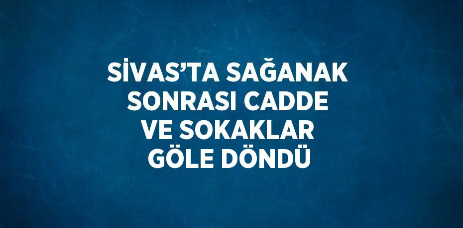 SİVAS’TA SAĞANAK SONRASI CADDE VE SOKAKLAR GÖLE DÖNDÜ