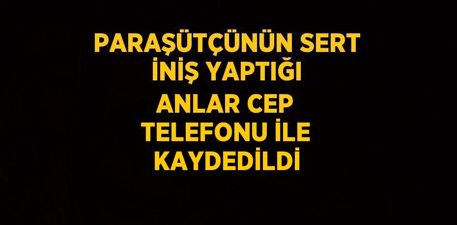 PARAŞÜTÇÜNÜN SERT İNİŞ YAPTIĞI ANLAR CEP TELEFONU İLE KAYDEDİLDİ