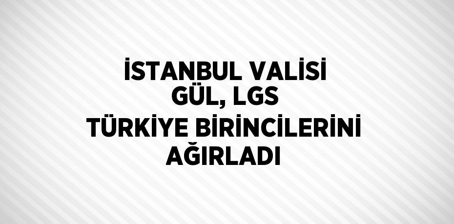 İSTANBUL VALİSİ GÜL, LGS TÜRKİYE BİRİNCİLERİNİ AĞIRLADI