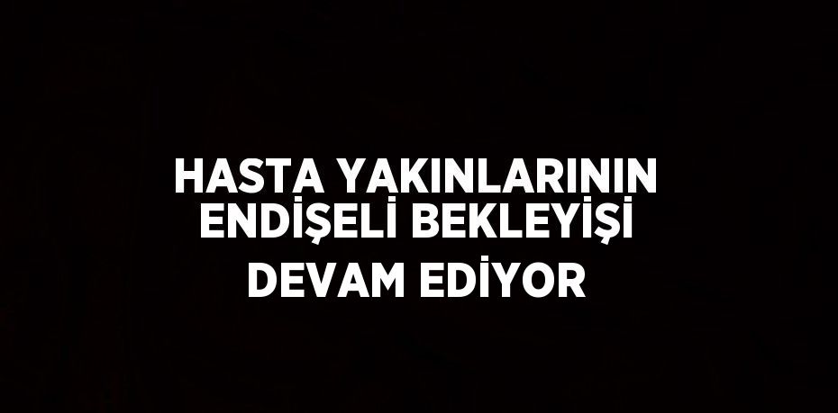 HASTA YAKINLARININ ENDİŞELİ BEKLEYİŞİ DEVAM EDİYOR