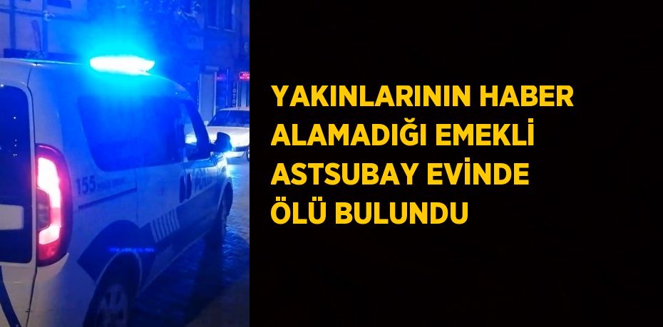 YAKINLARININ HABER ALAMADIĞI EMEKLİ ASTSUBAY EVİNDE ÖLÜ BULUNDU