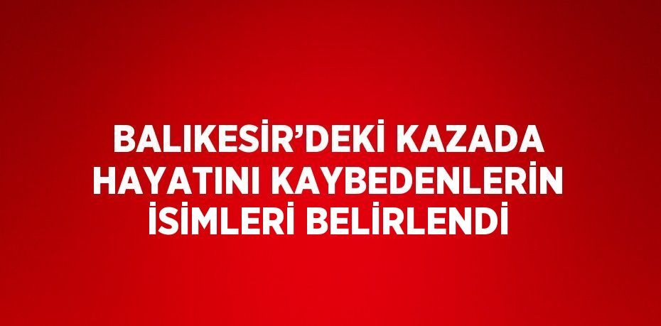 BALIKESİR’DEKİ KAZADA HAYATINI KAYBEDENLERİN İSİMLERİ BELİRLENDİ