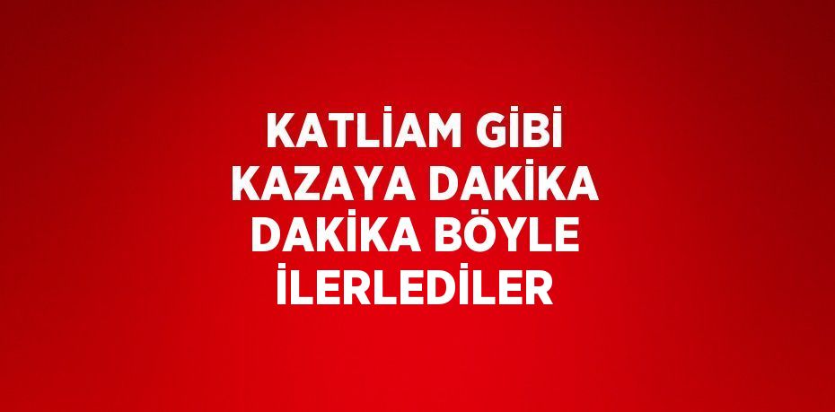 KATLİAM GİBİ KAZAYA DAKİKA DAKİKA BÖYLE İLERLEDİLER